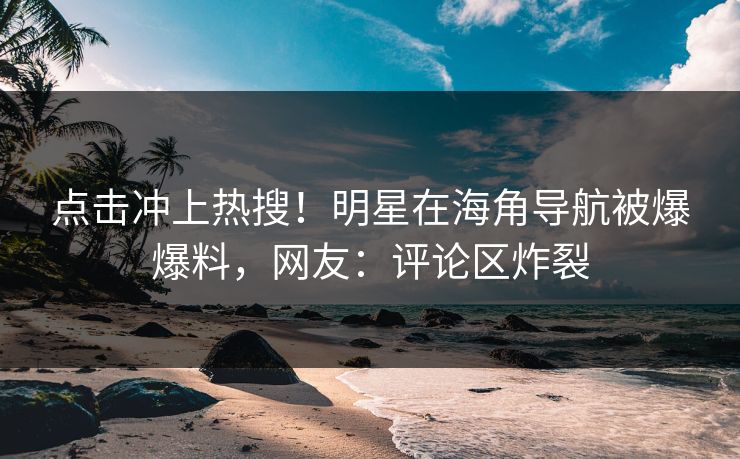 点击冲上热搜！明星在海角导航被爆爆料，网友：评论区炸裂