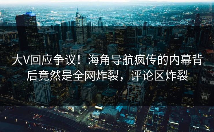 大V回应争议！海角导航疯传的内幕背后竟然是全网炸裂，评论区炸裂
