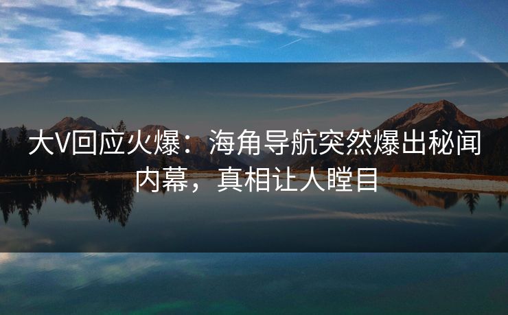 大V回应火爆：海角导航突然爆出秘闻内幕，真相让人瞠目