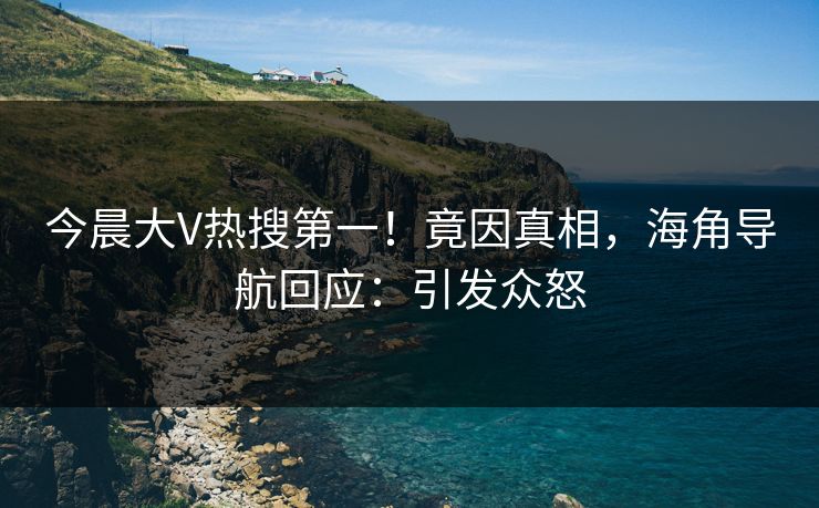 今晨大V热搜第一！竟因真相，海角导航回应：引发众怒