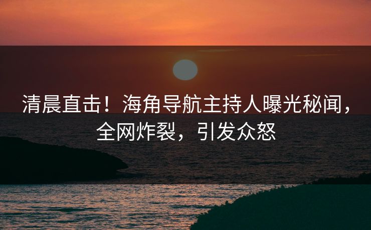 清晨直击！海角导航主持人曝光秘闻，全网炸裂，引发众怒