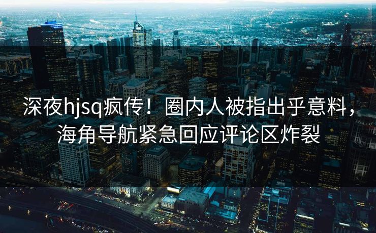 深夜hjsq疯传！圈内人被指出乎意料，海角导航紧急回应评论区炸裂