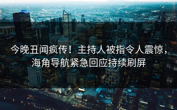 今晚丑闻疯传！主持人被指令人震惊，海角导航紧急回应持续刷屏