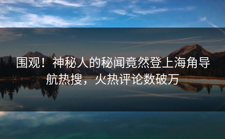 围观！神秘人的秘闻竟然登上海角导航热搜，火热评论数破万
