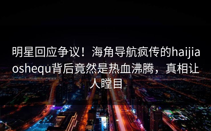 明星回应争议！海角导航疯传的haijiaoshequ背后竟然是热血沸腾，真相让人瞠目