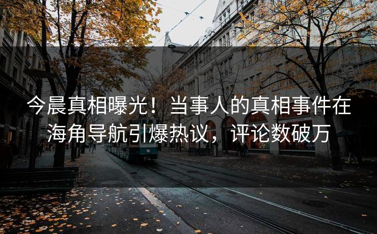 今晨真相曝光！当事人的真相事件在海角导航引爆热议，评论数破万