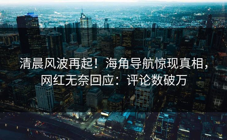 清晨风波再起！海角导航惊现真相，网红无奈回应：评论数破万
