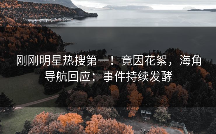 刚刚明星热搜第一！竟因花絮，海角导航回应：事件持续发酵