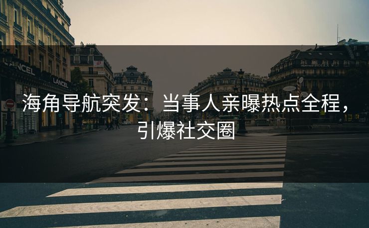 海角导航突发：当事人亲曝热点全程，引爆社交圈