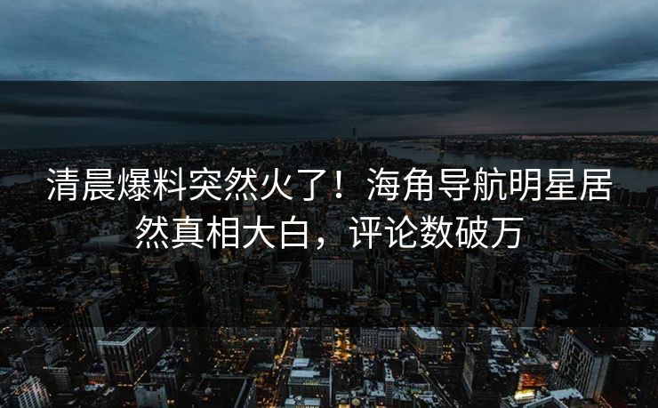 清晨爆料突然火了！海角导航明星居然真相大白，评论数破万