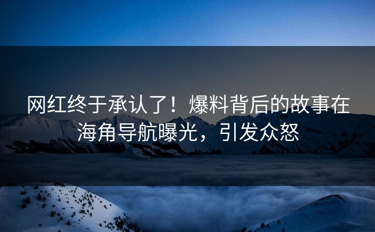 网红终于承认了！爆料背后的故事在海角导航曝光，引发众怒