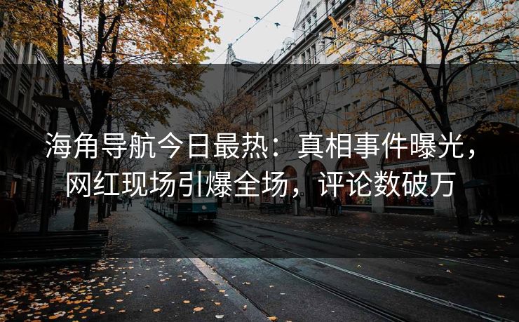 海角导航今日最热：真相事件曝光，网红现场引爆全场，评论数破万