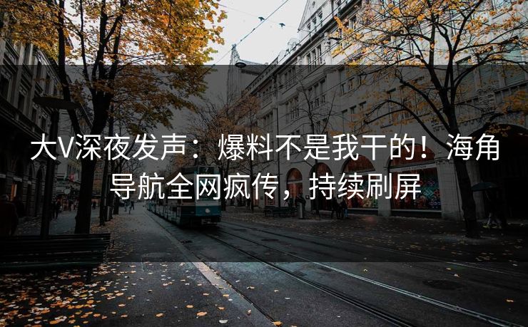 大V深夜发声：爆料不是我干的！海角导航全网疯传，持续刷屏