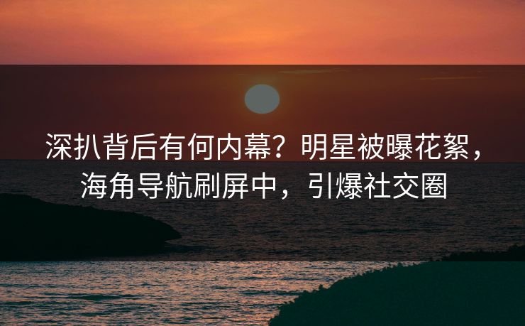 深扒背后有何内幕？明星被曝花絮，海角导航刷屏中，引爆社交圈