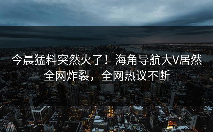 今晨猛料突然火了！海角导航大V居然全网炸裂，全网热议不断