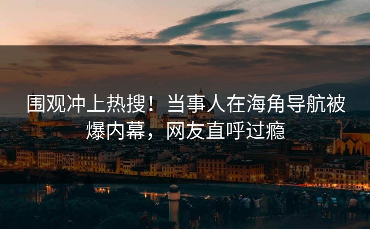 围观冲上热搜！当事人在海角导航被爆内幕，网友直呼过瘾