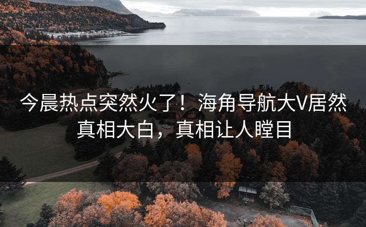 今晨热点突然火了！海角导航大V居然真相大白，真相让人瞠目