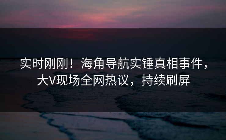 实时刚刚！海角导航实锤真相事件，大V现场全网热议，持续刷屏