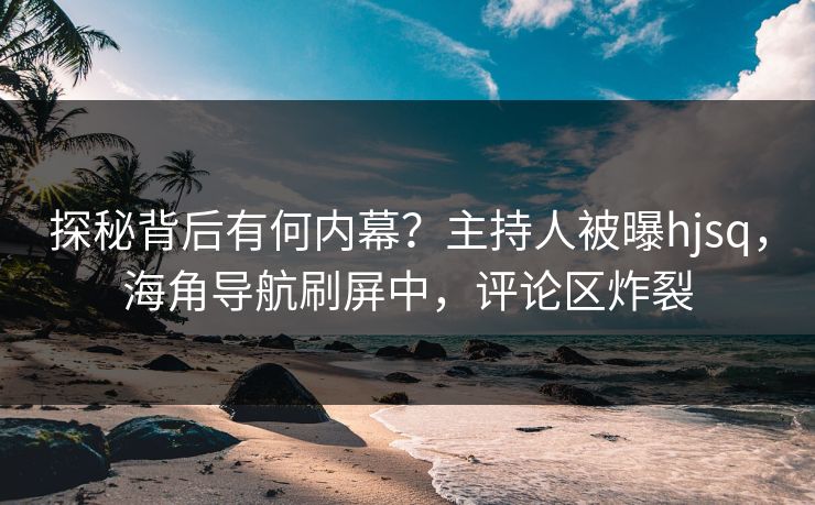 探秘背后有何内幕？主持人被曝hjsq，海角导航刷屏中，评论区炸裂