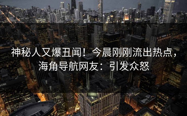 神秘人又爆丑闻！今晨刚刚流出热点，海角导航网友：引发众怒