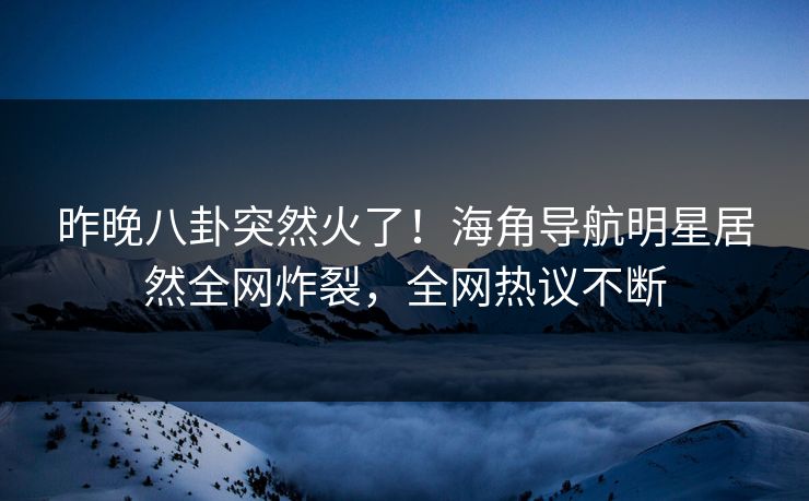 昨晚八卦突然火了！海角导航明星居然全网炸裂，全网热议不断
