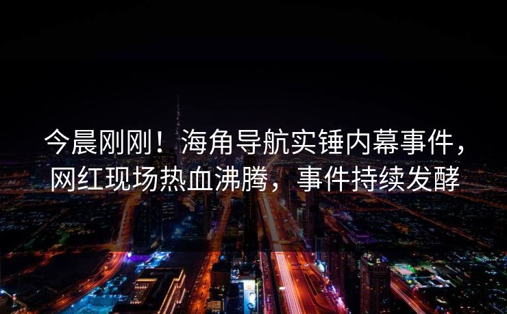 今晨刚刚！海角导航实锤内幕事件，网红现场热血沸腾，事件持续发酵