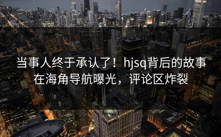 当事人终于承认了！hjsq背后的故事在海角导航曝光，评论区炸裂