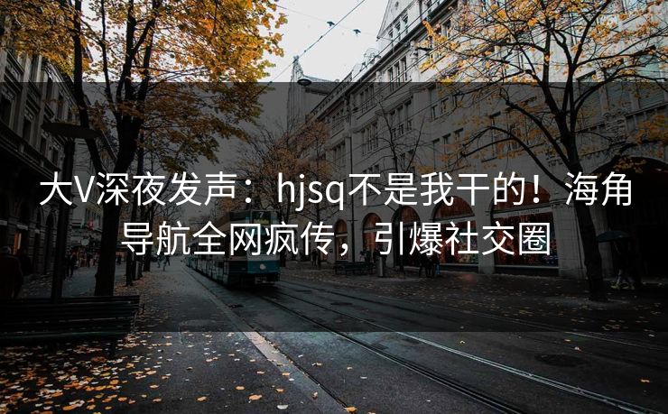 大V深夜发声：hjsq不是我干的！海角导航全网疯传，引爆社交圈
