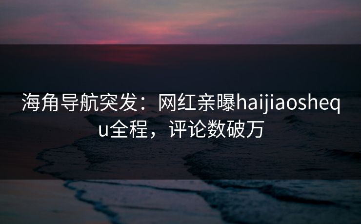 海角导航突发：网红亲曝haijiaoshequ全程，评论数破万