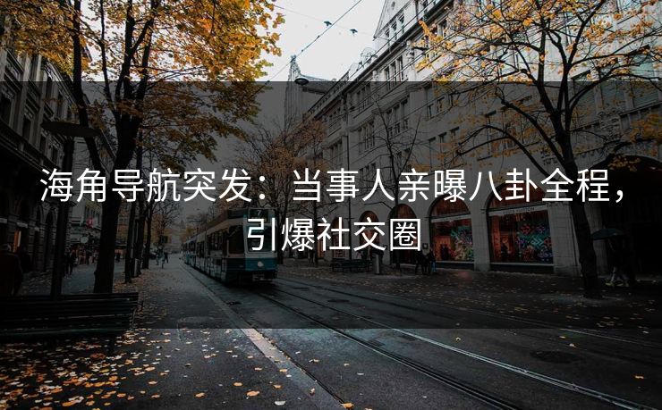 海角导航突发：当事人亲曝八卦全程，引爆社交圈