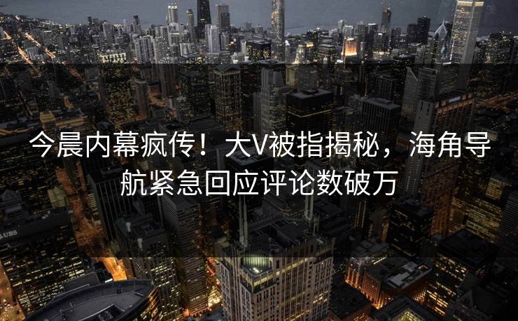 今晨内幕疯传！大V被指揭秘，海角导航紧急回应评论数破万