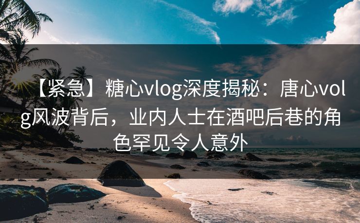 【紧急】糖心vlog深度揭秘：唐心volg风波背后，业内人士在酒吧后巷的角色罕见令人意外