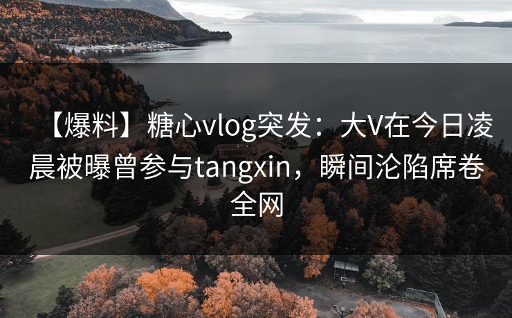 【爆料】糖心vlog突发：大V在今日凌晨被曝曾参与tangxin，瞬间沦陷席卷全网