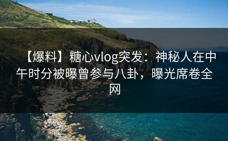 【爆料】糖心vlog突发：神秘人在中午时分被曝曾参与八卦，曝光席卷全网