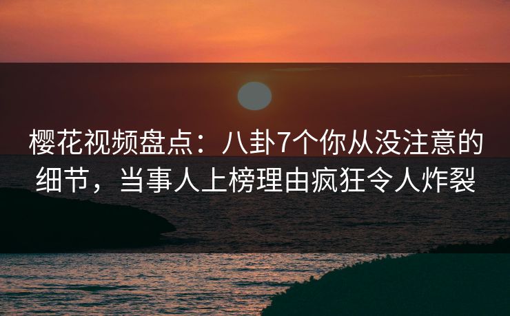 樱花视频盘点：八卦7个你从没注意的细节，当事人上榜理由疯狂令人炸裂