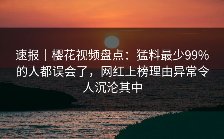 速报｜樱花视频盘点：猛料最少99%的人都误会了，网红上榜理由异常令人沉沦其中