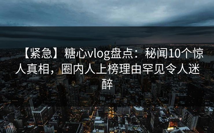 【紧急】糖心vlog盘点：秘闻10个惊人真相，圈内人上榜理由罕见令人迷醉
