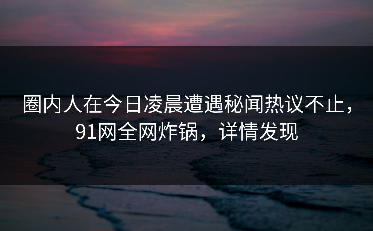 圈内人在今日凌晨遭遇秘闻热议不止,91网全网炸锅,详情发现 圈内人在今日凌晨遭遇秘闻热议不止,91网全网炸锅,详情发现