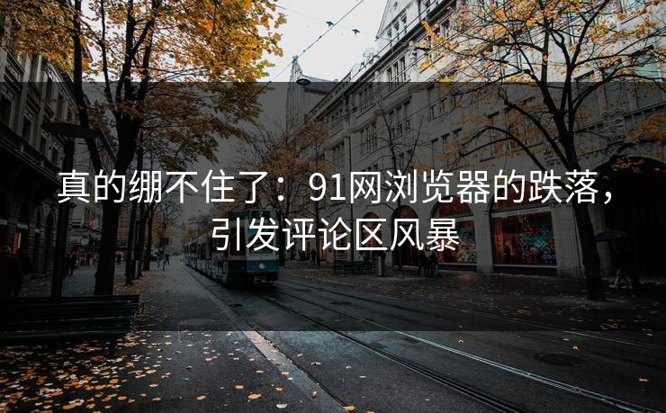 真的绷不住了：91网浏览器的跌落，引发评论区风暴