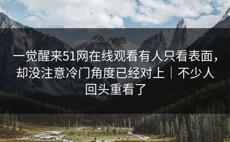 一觉醒来51网在线观看有人只看表面，却没注意冷门角度已经对上｜不少人回头重看了