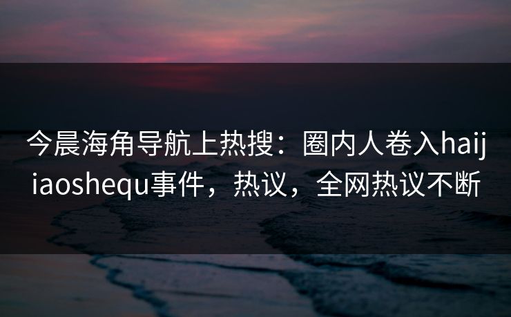 今晨海角导航上热搜：圈内人卷入haijiaoshequ事件，热议，全网热议不断