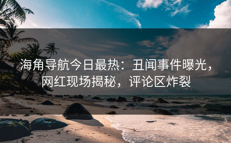 海角导航今日最热：丑闻事件曝光，网红现场揭秘，评论区炸裂