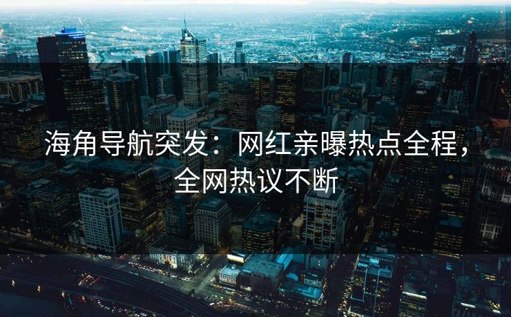 海角导航突发：网红亲曝热点全程，全网热议不断