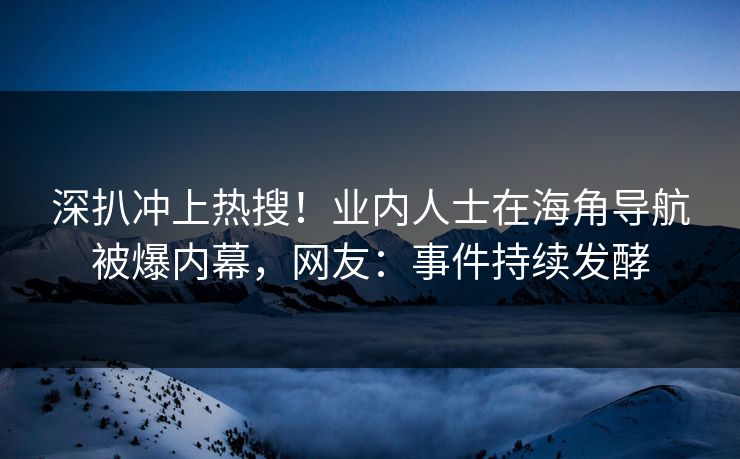 深扒冲上热搜！业内人士在海角导航被爆内幕，网友：事件持续发酵