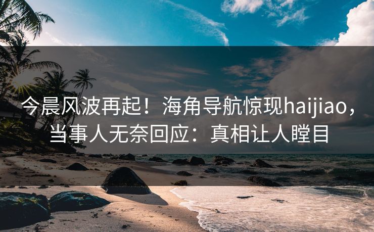 今晨风波再起！海角导航惊现haijiao，当事人无奈回应：真相让人瞠目