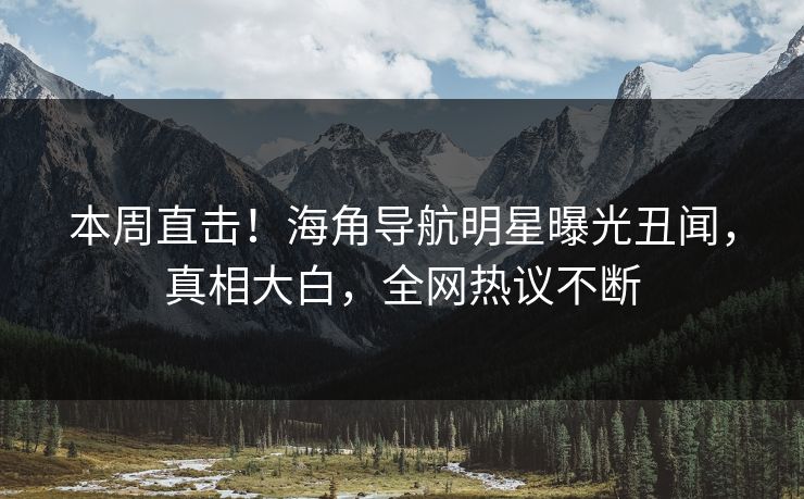 本周直击！海角导航明星曝光丑闻，真相大白，全网热议不断