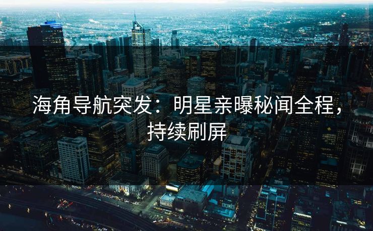 海角导航突发：明星亲曝秘闻全程，持续刷屏