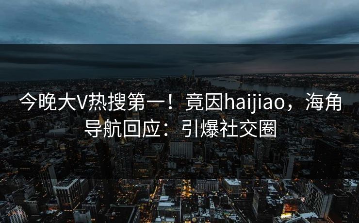 今晚大V热搜第一！竟因haijiao，海角导航回应：引爆社交圈