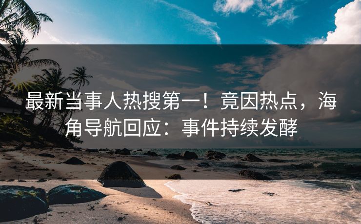 最新当事人热搜第一！竟因热点，海角导航回应：事件持续发酵