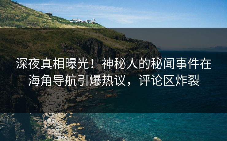 深夜真相曝光！神秘人的秘闻事件在海角导航引爆热议，评论区炸裂